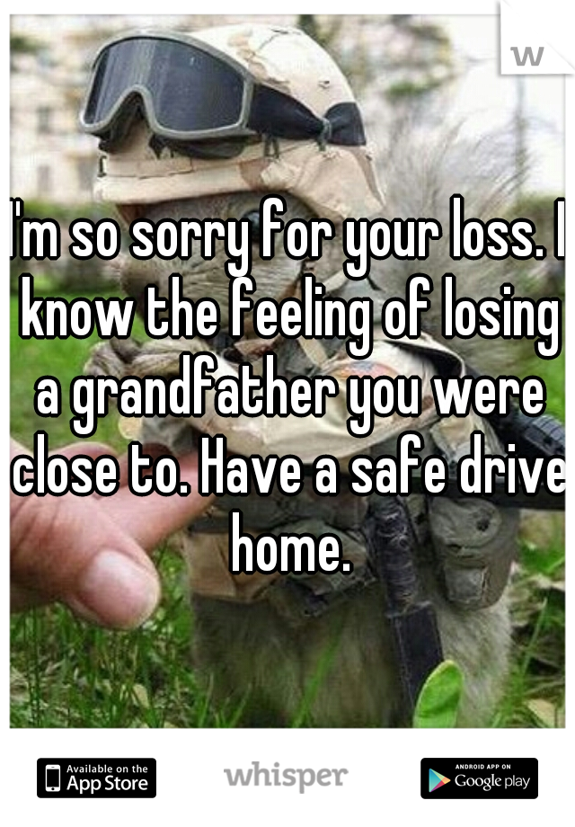 I'm so sorry for your loss. I know the feeling of losing a grandfather you were close to. Have a safe drive home.