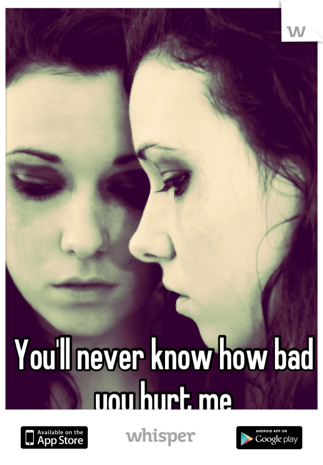 You'll never know how bad you hurt me