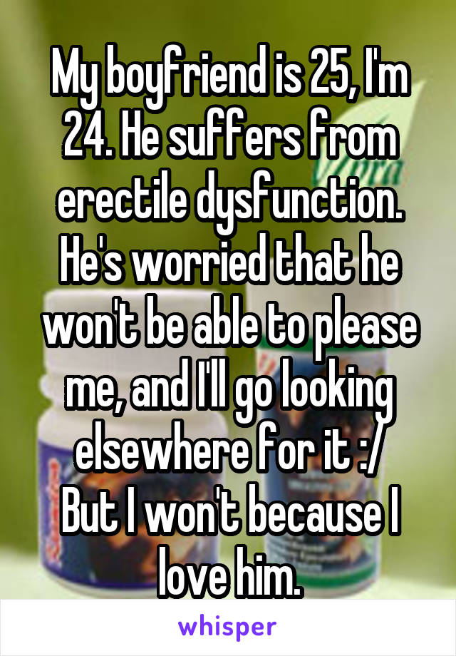 My boyfriend is 25, I'm 24. He suffers from erectile dysfunction. He's worried that he won't be able to please me, and I'll go looking elsewhere for it :/
But I won't because I love him.