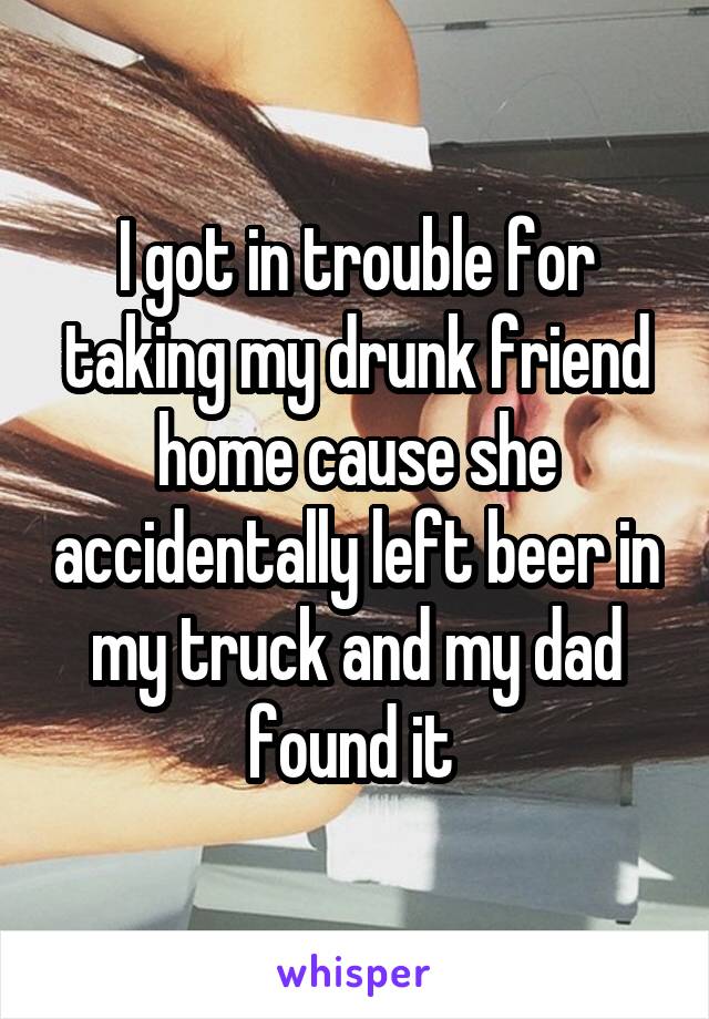 I got in trouble for taking my drunk friend home cause she accidentally left beer in my truck and my dad found it 