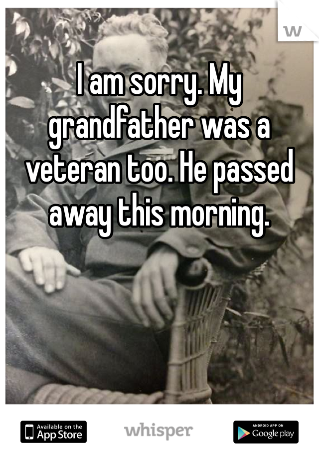 I am sorry. My grandfather was a veteran too. He passed away this morning. 