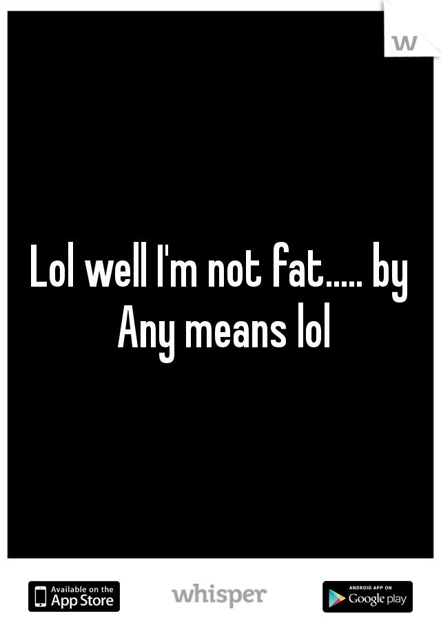 Lol well I'm not fat..... by Any means lol