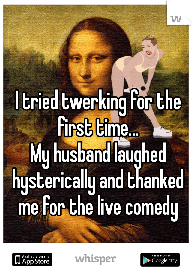 I tried twerking for the first time... 
My husband laughed hysterically and thanked me for the live comedy
