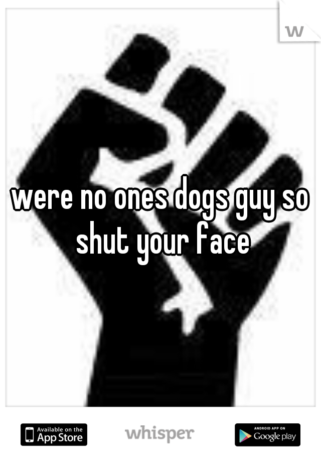 were no ones dogs guy so shut your face
