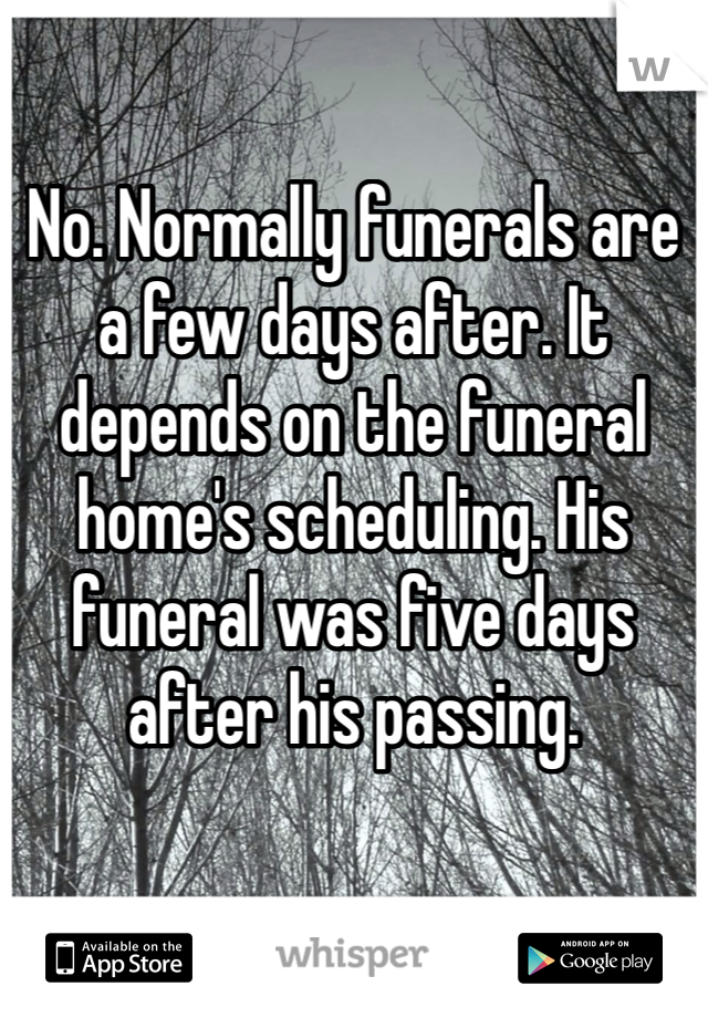No. Normally funerals are a few days after. It depends on the funeral home's scheduling. His funeral was five days after his passing.