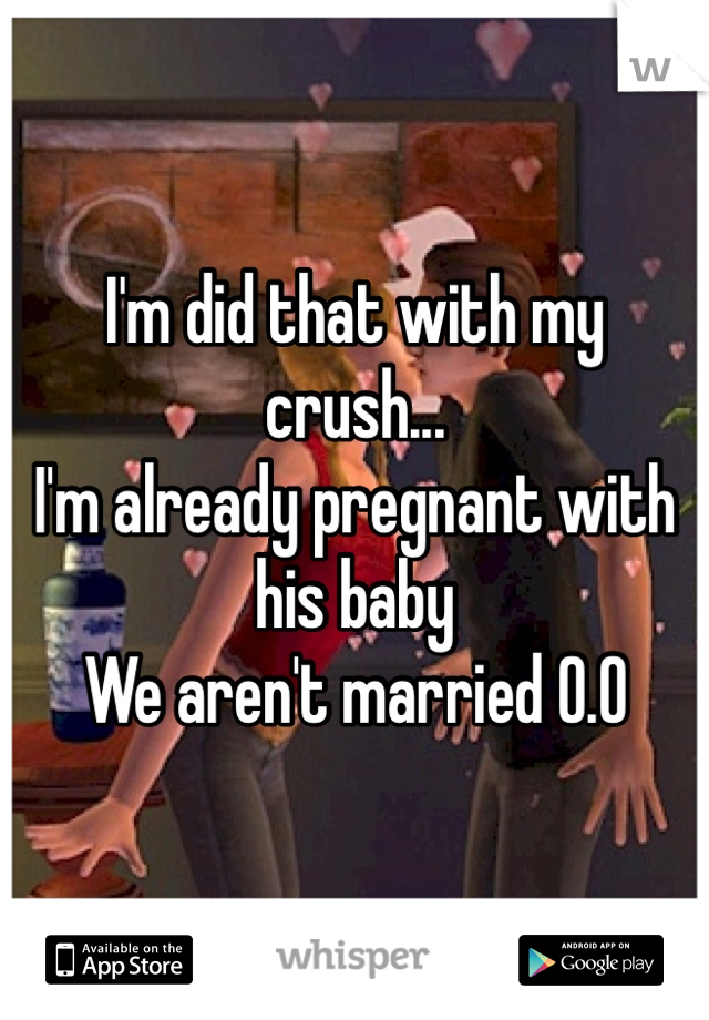 I'm did that with my crush...
I'm already pregnant with his baby
We aren't married 0.0