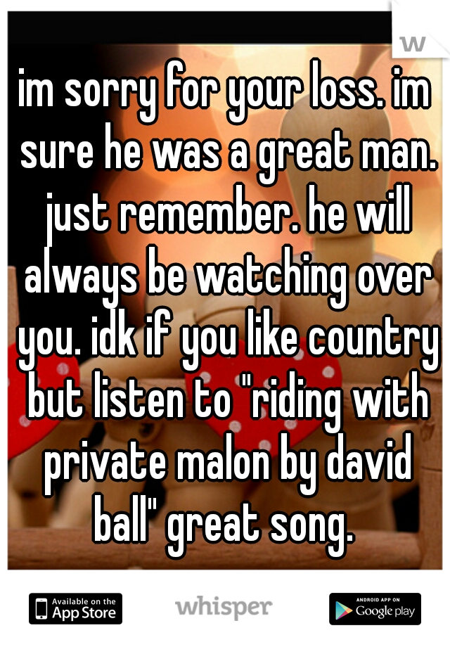 im sorry for your loss. im sure he was a great man. just remember. he will always be watching over you. idk if you like country but listen to "riding with private malon by david ball" great song. 