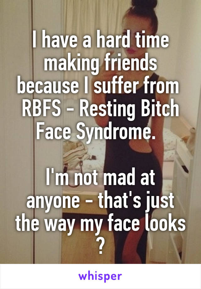 I have a hard time making friends because I suffer from 
RBFS - Resting Bitch Face Syndrome.  

I'm not mad at anyone - that's just the way my face looks 😒