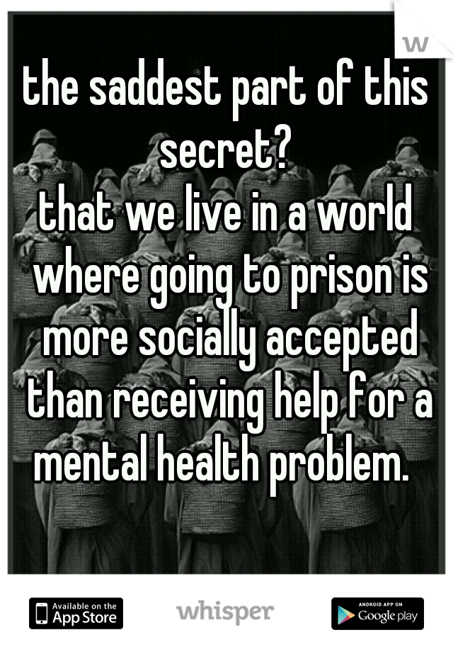 the saddest part of this secret? 
that we live in a world where going to prison is more socially accepted than receiving help for a mental health problem.  