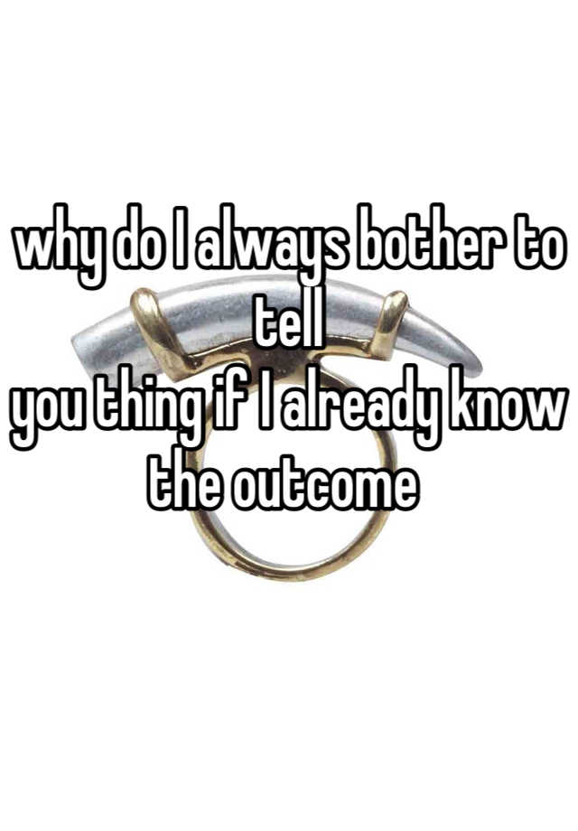 why-do-i-always-bother-to-tell-you-thing-if-i-already-know-the-outcome