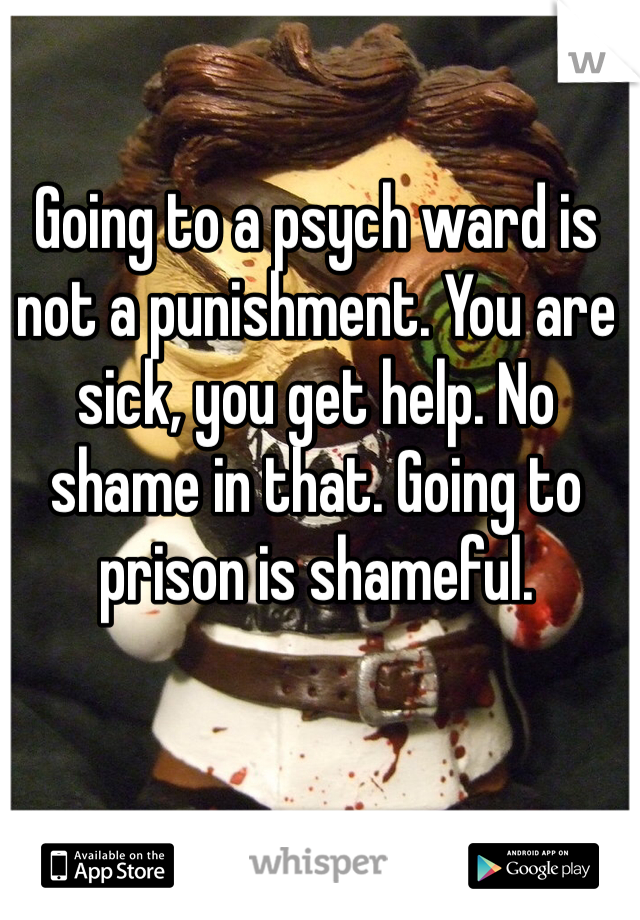 Going to a psych ward is not a punishment. You are sick, you get help. No shame in that. Going to prison is shameful.