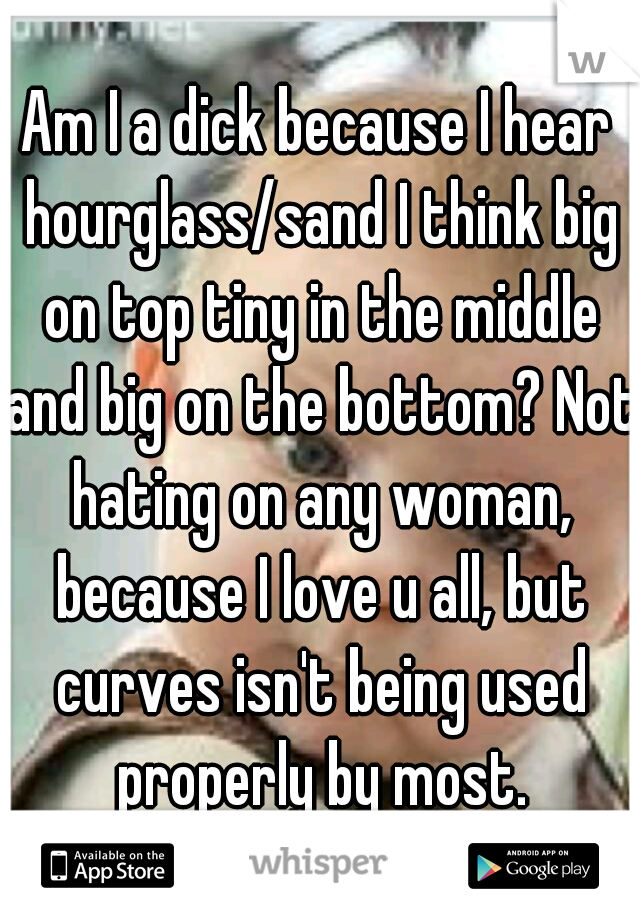 Am I a dick because I hear hourglass/sand I think big on top tiny in the middle and big on the bottom? Not hating on any woman, because I love u all, but curves isn't being used properly by most.