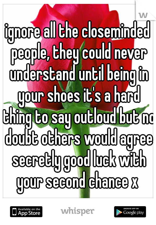 ignore all the closeminded people, they could never understand until being in your shoes it's a hard thing to say outloud but no doubt others would agree secretly good luck with your second chance x 