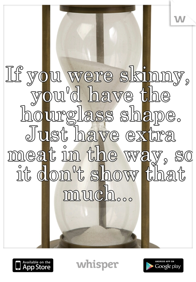 If you were skinny, you'd have the hourglass shape. Just have extra meat in the way, so it don't show that much... 