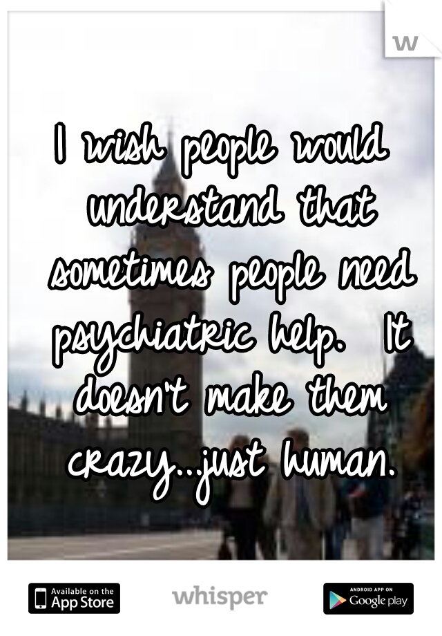 I wish people would understand that sometimes people need psychiatric help.  It doesn't make them crazy...just human.