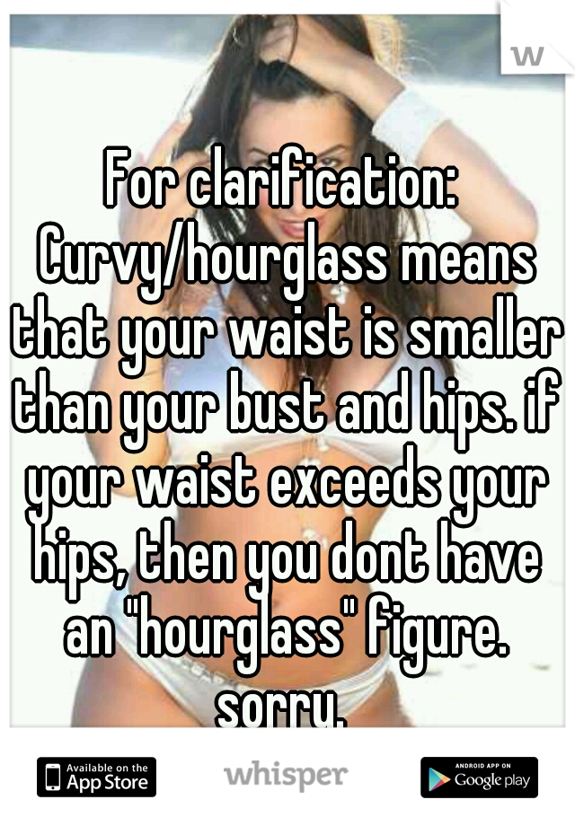 For clarification: Curvy/hourglass means that your waist is smaller than your bust and hips. if your waist exceeds your hips, then you dont have an "hourglass" figure. sorry. 