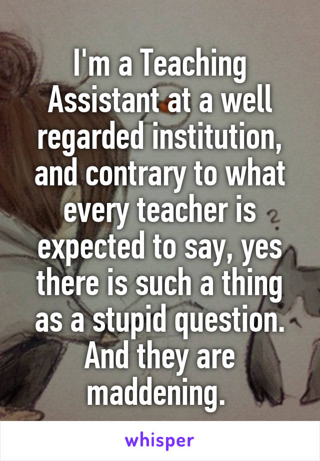 I'm a Teaching Assistant at a well regarded institution, and contrary to what every teacher is expected to say, yes there is such a thing as a stupid question. And they are maddening. 