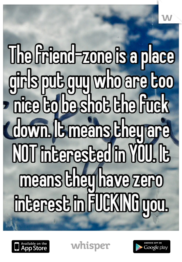 The friend-zone is a place girls put guy who are too nice to be shot the fuck down. It means they are NOT interested in YOU. It means they have zero interest in FUCKING you.  