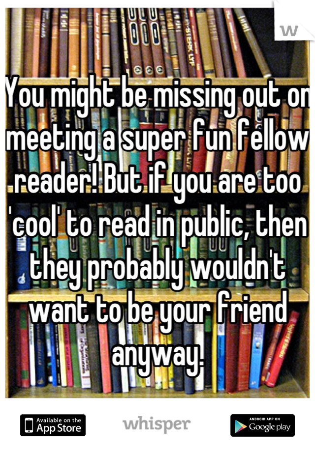 You might be missing out on meeting a super fun fellow reader! But if you are too 'cool' to read in public, then they probably wouldn't want to be your friend anyway.