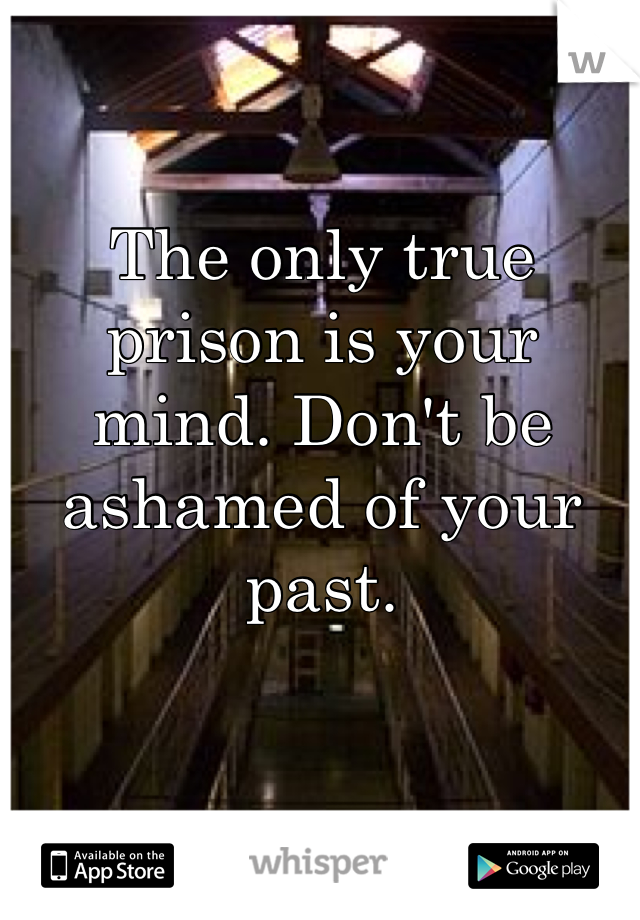 The only true prison is your mind. Don't be ashamed of your past.