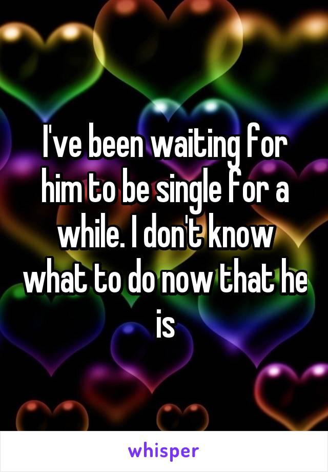 I've been waiting for him to be single for a while. I don't know what to do now that he is