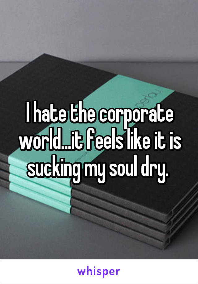 I hate the corporate world...it feels like it is sucking my soul dry. 
