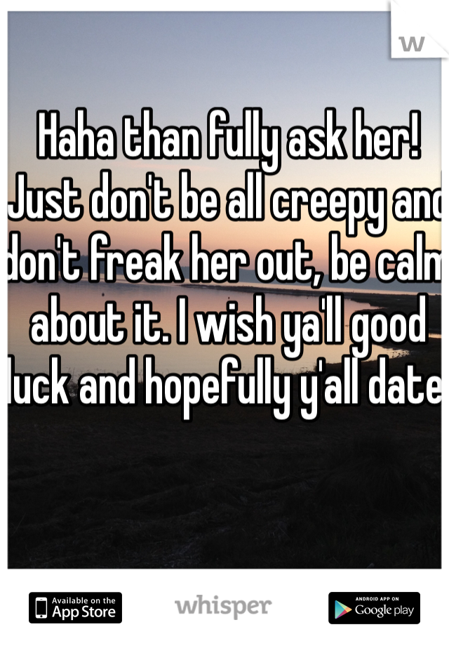 Haha than fully ask her! Just don't be all creepy and don't freak her out, be calm about it. I wish ya'll good luck and hopefully y'all date!