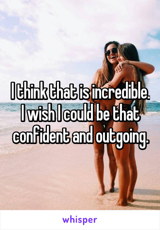 I think that is incredible. I wish I could be that confident and outgoing.