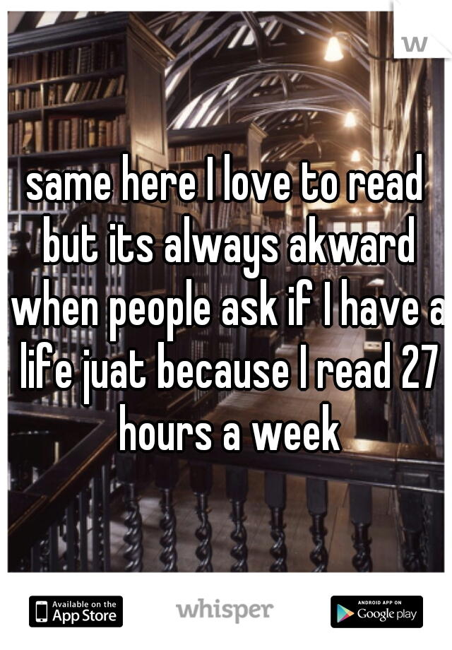 same here I love to read but its always akward when people ask if I have a life juat because I read 27 hours a week