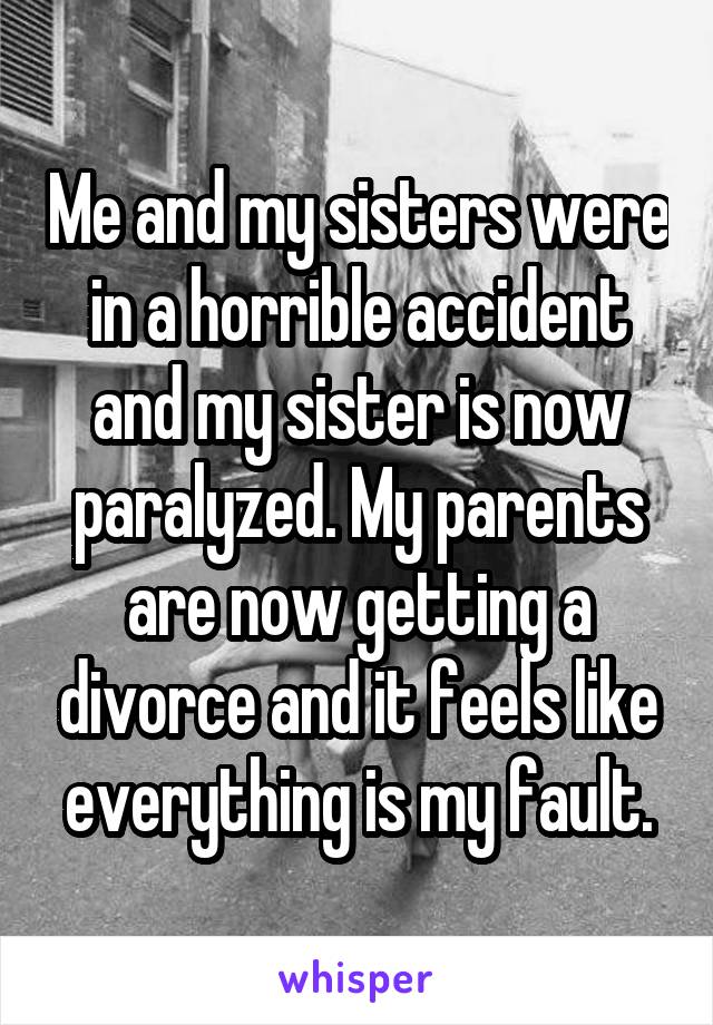 Me and my sisters were in a horrible accident and my sister is now paralyzed. My parents are now getting a divorce and it feels like everything is my fault.