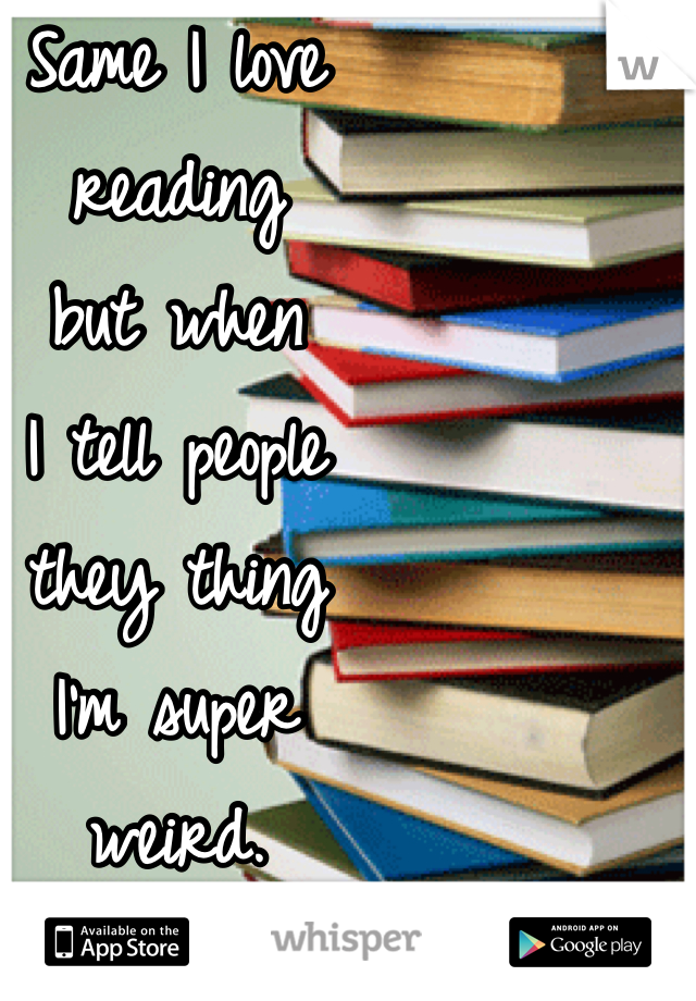 Same I love 
reading 
but when 
I tell people 
they thing 
I'm super 
weird.