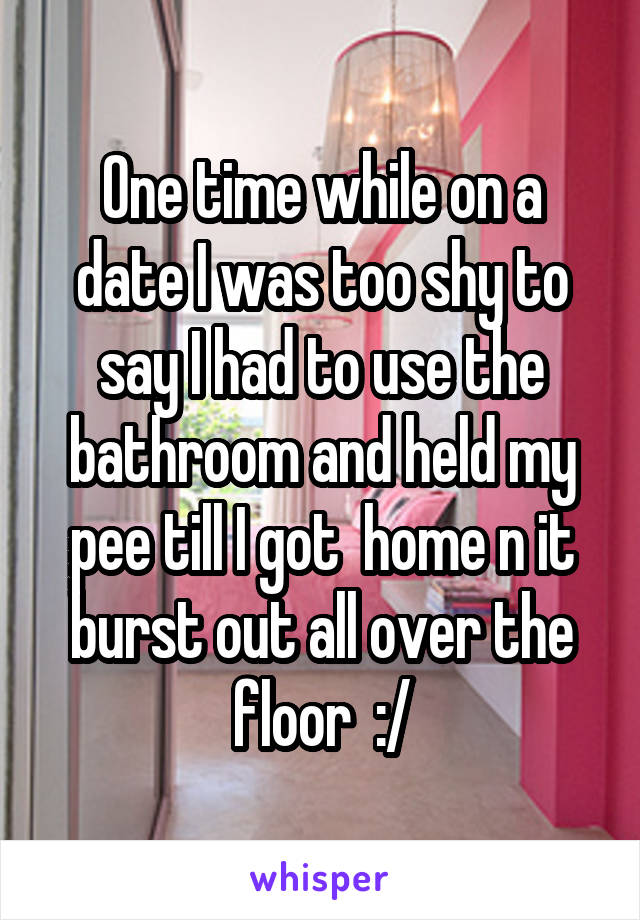 One time while on a date I was too shy to say I had to use the bathroom and held my pee till I got  home n it burst out all over the floor  :/