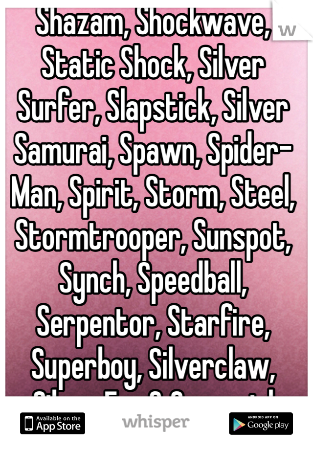 Shazam, Shockwave, Static Shock, Silver Surfer, Slapstick, Silver Samurai, Spawn, Spider-Man, Spirit, Storm, Steel, Stormtrooper, Sunspot, Synch, Speedball, Serpentor, Starfire, Superboy, Silverclaw, Silver Fox & Supergirl