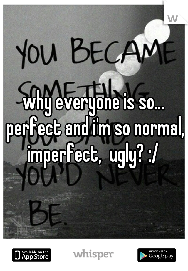 why everyone is so... perfect and i'm so normal, imperfect,  ugly? :/ 