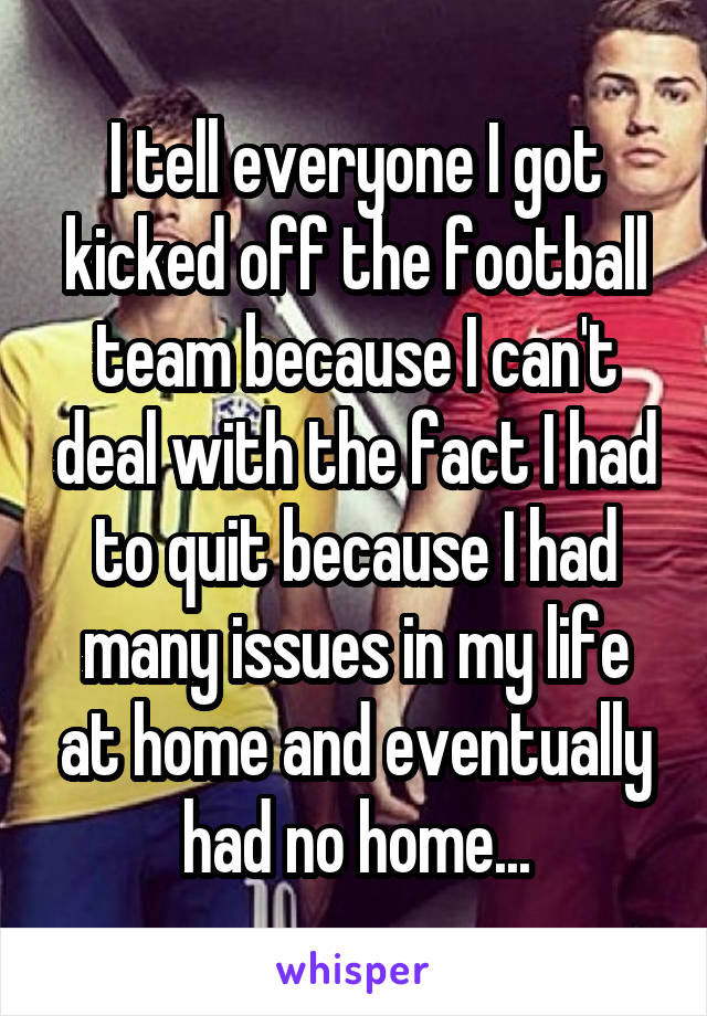 I tell everyone I got kicked off the football team because I can't deal with the fact I had to quit because I had many issues in my life at home and eventually had no home...