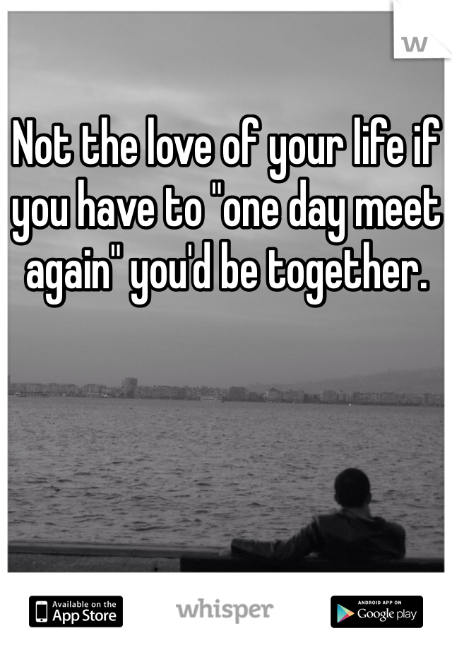 Not the love of your life if you have to "one day meet again" you'd be together. 