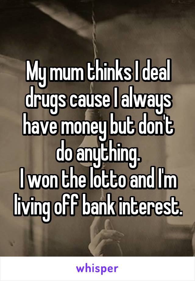 My mum thinks I deal drugs cause I always have money but don't do anything.
I won the lotto and I'm living off bank interest.