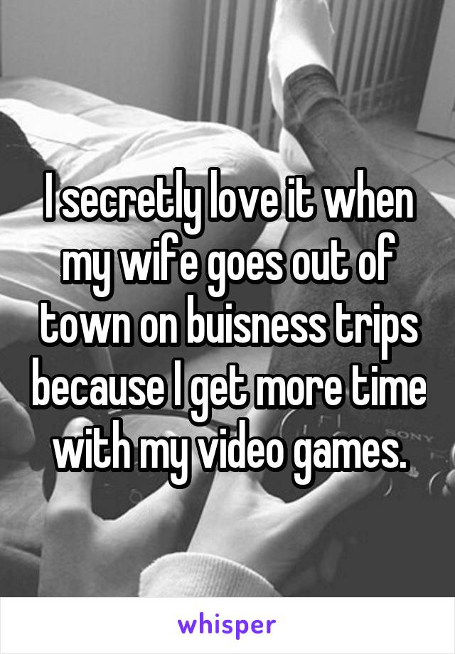 I secretly love it when my wife goes out of town on buisness trips because I get more time with my video games.