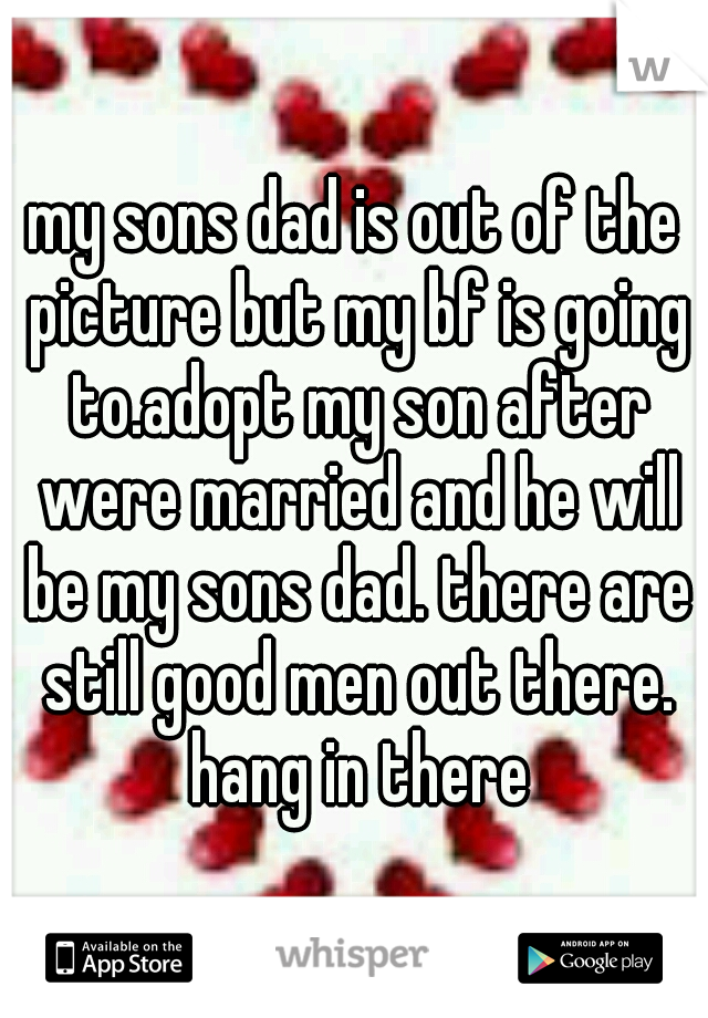 my sons dad is out of the picture but my bf is going to.adopt my son after were married and he will be my sons dad. there are still good men out there. hang in there