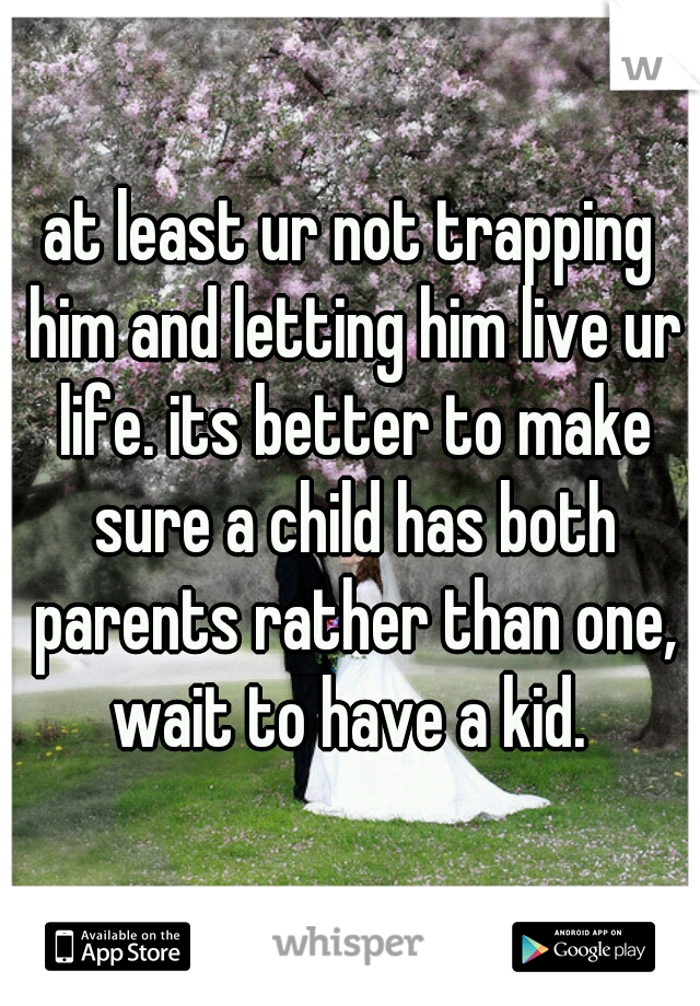 at least ur not trapping him and letting him live ur life. its better to make sure a child has both parents rather than one, wait to have a kid. 