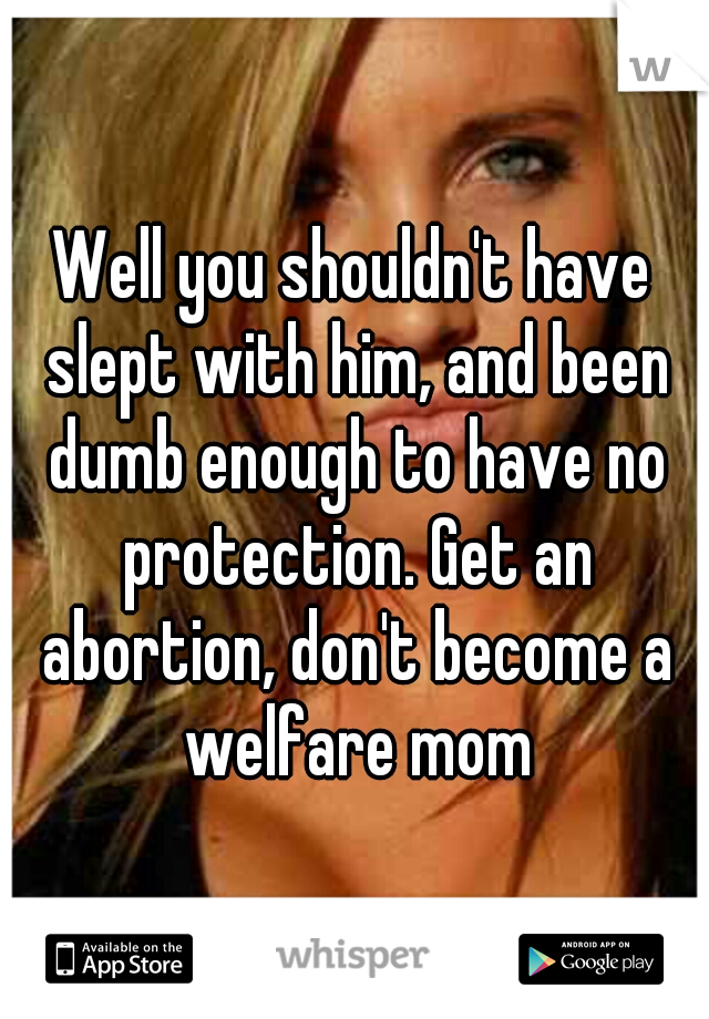 Well you shouldn't have slept with him, and been dumb enough to have no protection. Get an abortion, don't become a welfare mom