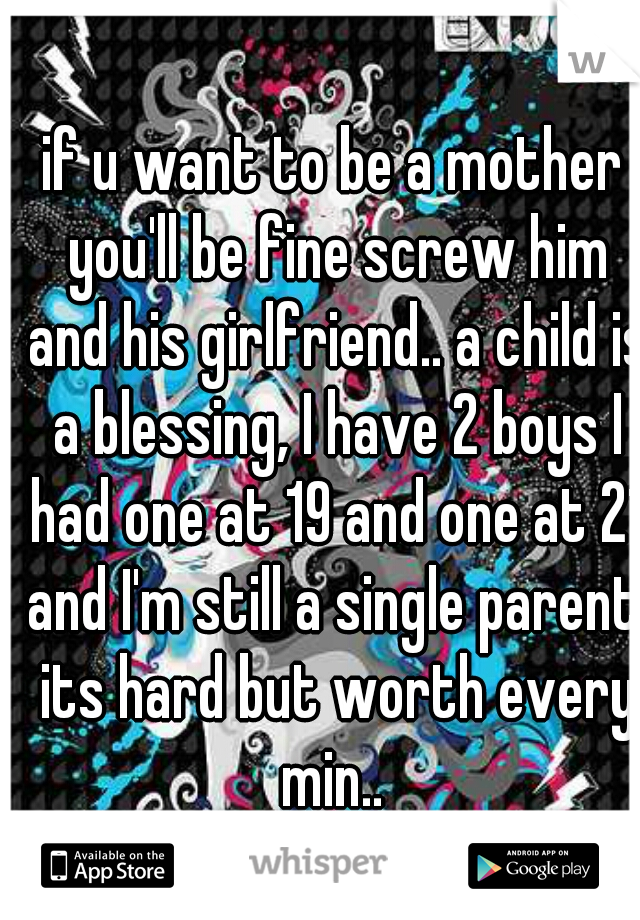 if u want to be a mother you'll be fine screw him and his girlfriend.. a child is a blessing, I have 2 boys I had one at 19 and one at 21 and I'm still a single parent. its hard but worth every min.. 