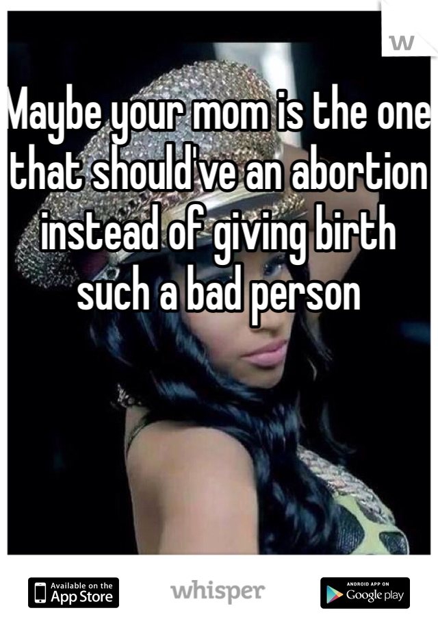 Maybe your mom is the one that should've an abortion instead of giving birth such a bad person 