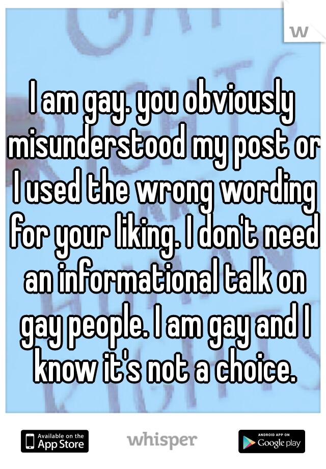 I am gay. you obviously misunderstood my post or I used the wrong wording for your liking. I don't need an informational talk on gay people. I am gay and I know it's not a choice.