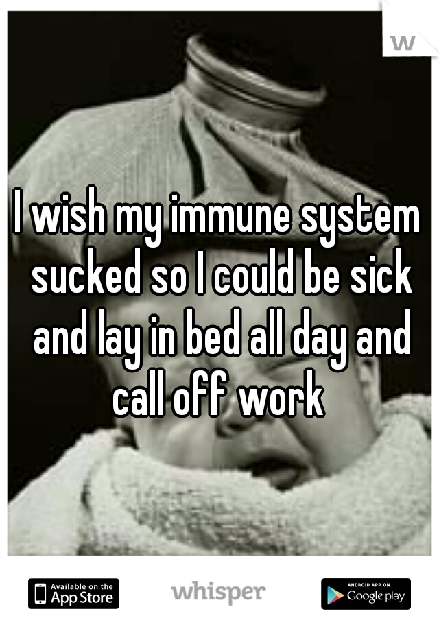 I wish my immune system sucked so I could be sick and lay in bed all day and call off work 