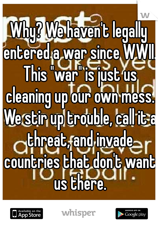 Why? We haven't legally entered a war since WWII. This "war" is just us cleaning up our own mess. We stir up trouble, call it a threat, and invade countries that don't want us there.