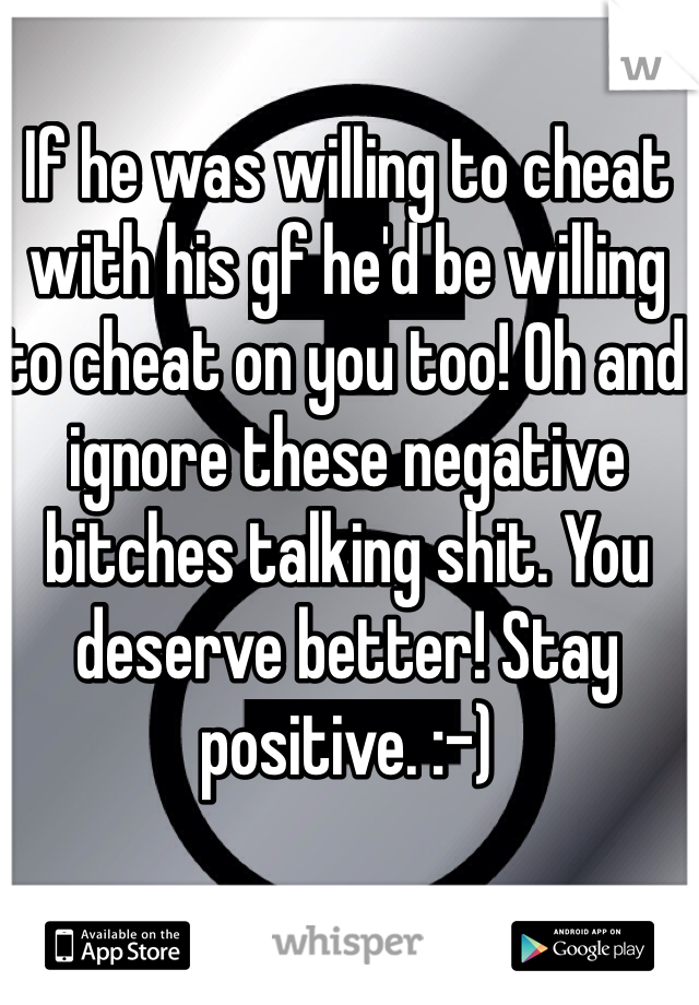 If he was willing to cheat with his gf he'd be willing to cheat on you too! Oh and ignore these negative bitches talking shit. You deserve better! Stay positive. :-) 