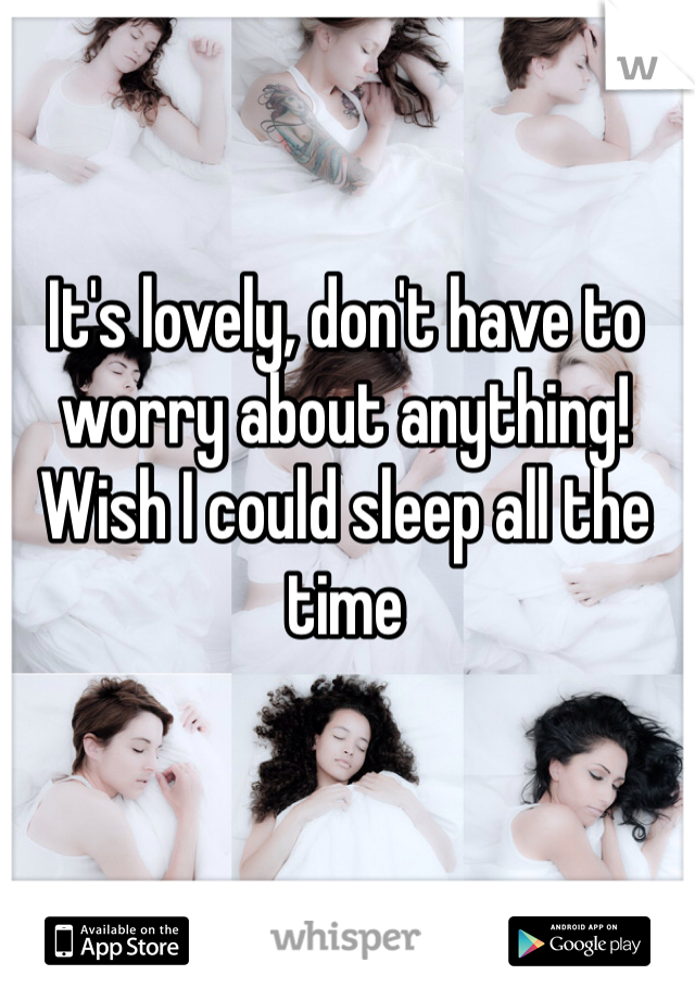 It's lovely, don't have to worry about anything! Wish I could sleep all the time 