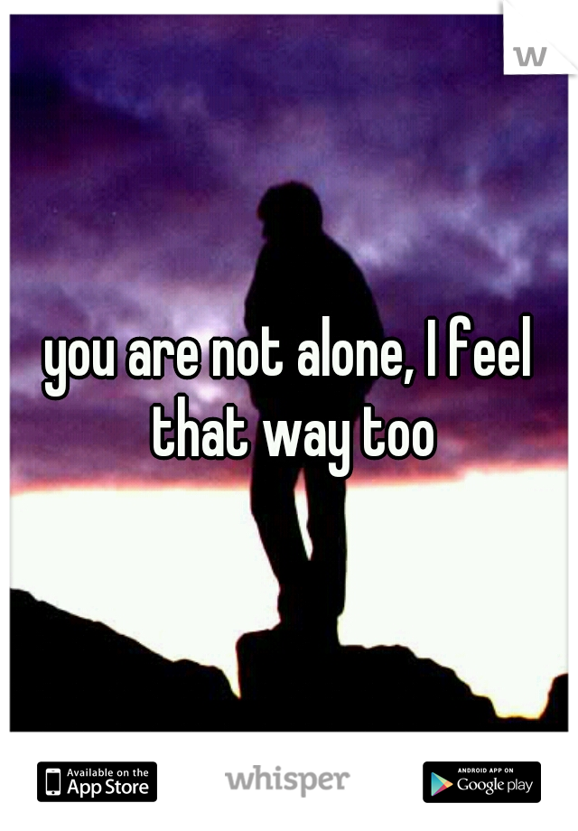 you are not alone, I feel that way too