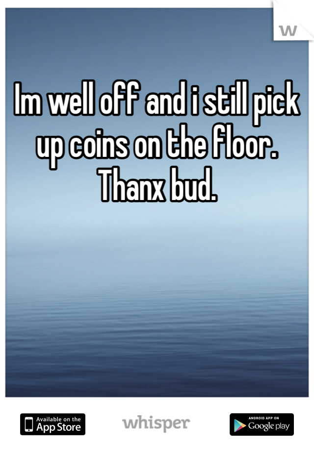 Im well off and i still pick up coins on the floor. Thanx bud.